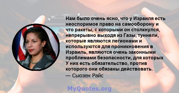 Нам было очень ясно, что у Израиля есть неоспоримое право на самооборону и что ракеты, с которыми он столкнулся, непрерывно выходя из Газы, туннели, которые являются легионами и используются для проникновения в Израиль, 