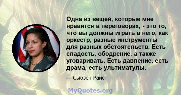 Одна из вещей, которые мне нравится в переговорах, - это то, что вы должны играть в него, как оркестр, разные инструменты для разных обстоятельств. Есть сладость, ободрение, а также уговаривать. Есть давление, есть