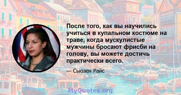 После того, как вы научились учиться в купальном костюме на траве, когда мускулистые мужчины бросают фрисби на голову, вы можете достичь практически всего.