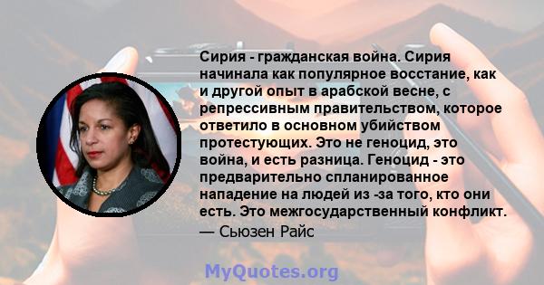 Сирия - гражданская война. Сирия начинала как популярное восстание, как и другой опыт в арабской весне, с репрессивным правительством, которое ответило в основном убийством протестующих. Это не геноцид, это война, и