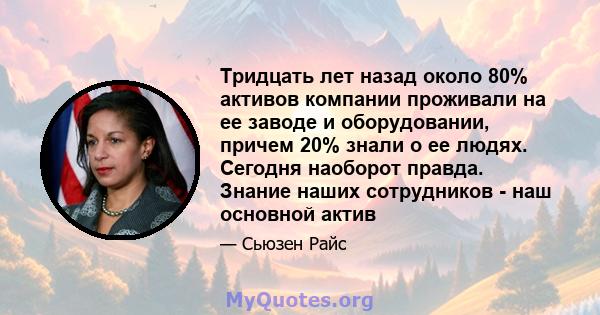 Тридцать лет назад около 80% активов компании проживали на ее заводе и оборудовании, причем 20% знали о ее людях. Сегодня наоборот правда. Знание наших сотрудников - наш основной актив