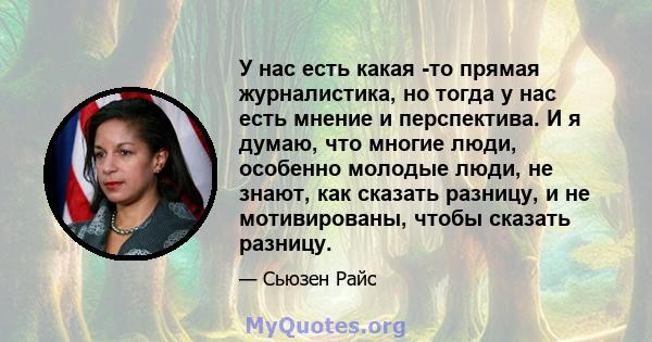 У нас есть какая -то прямая журналистика, но тогда у нас есть мнение и перспектива. И я думаю, что многие люди, особенно молодые люди, не знают, как сказать разницу, и не мотивированы, чтобы сказать разницу.