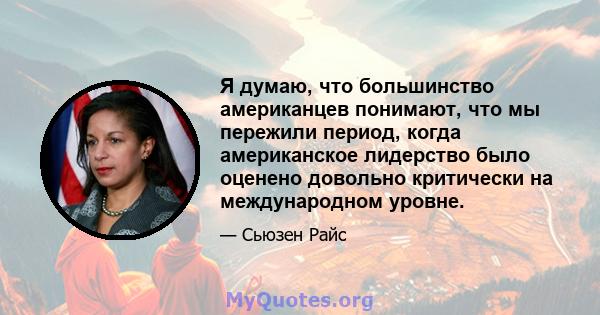 Я думаю, что большинство американцев понимают, что мы пережили период, когда американское лидерство было оценено довольно критически на международном уровне.