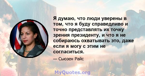 Я думаю, что люди уверены в том, что я буду справедливо и точно представлять их точку зрения президенту, и что я не собираюсь охватывать это, даже если я могу с этим не согласиться.