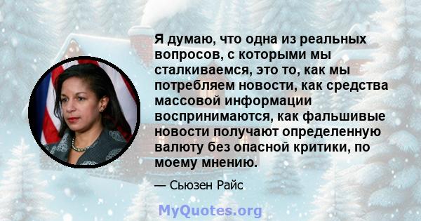 Я думаю, что одна из реальных вопросов, с которыми мы сталкиваемся, это то, как мы потребляем новости, как средства массовой информации воспринимаются, как фальшивые новости получают определенную валюту без опасной