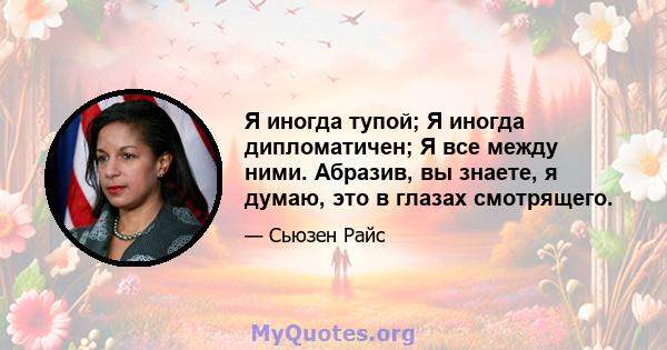 Я иногда тупой; Я иногда дипломатичен; Я все между ними. Абразив, вы знаете, я думаю, это в глазах смотрящего.