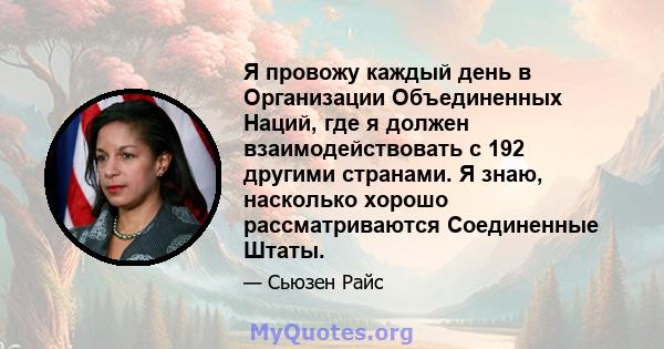 Я провожу каждый день в Организации Объединенных Наций, где я должен взаимодействовать с 192 другими странами. Я знаю, насколько хорошо рассматриваются Соединенные Штаты.