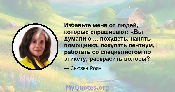 Избавьте меня от людей, которые спрашивают: «Вы думали о ... похудеть, нанять помощника, покупать пентиум, работать со специалистом по этикету, раскрасить волосы?