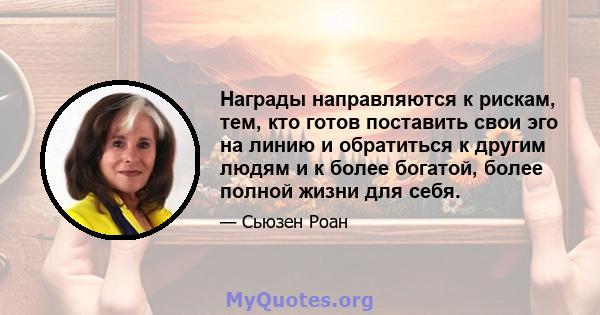 Награды направляются к рискам, тем, кто готов поставить свои эго на линию и обратиться к другим людям и к более богатой, более полной жизни для себя.