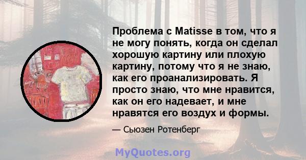 Проблема с Matisse в том, что я не могу понять, когда он сделал хорошую картину или плохую картину, потому что я не знаю, как его проанализировать. Я просто знаю, что мне нравится, как он его надевает, и мне нравятся