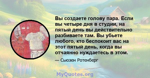 Вы создаете голову пара. Если вы четыре дня в студии, на пятый день вы действительно разбиваете там. Вы убьете любого, кто беспокоит вас на этот пятый день, когда вы отчаянно нуждаетесь в этом.