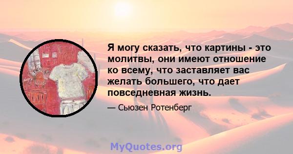 Я могу сказать, что картины - это молитвы, они имеют отношение ко всему, что заставляет вас желать большего, что дает повседневная жизнь.