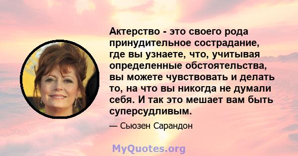 Актерство - это своего рода принудительное сострадание, где вы узнаете, что, учитывая определенные обстоятельства, вы можете чувствовать и делать то, на что вы никогда не думали себя. И так это мешает вам быть