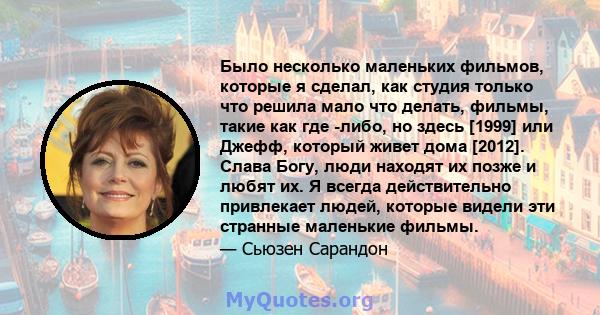 Было несколько маленьких фильмов, которые я сделал, как студия только что решила мало что делать, фильмы, такие как где -либо, но здесь [1999] или Джефф, который живет дома [2012]. Слава Богу, люди находят их позже и