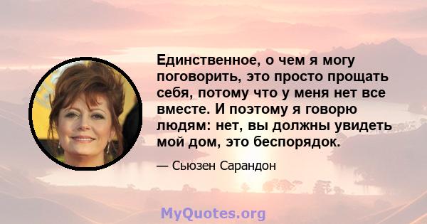 Единственное, о чем я могу поговорить, это просто прощать себя, потому что у меня нет все вместе. И поэтому я говорю людям: нет, вы должны увидеть мой дом, это беспорядок.