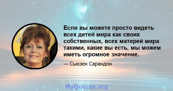 Если вы можете просто видеть всех детей мира как своих собственных, всех матерей мира такими, какие вы есть, мы можем иметь огромное значение.