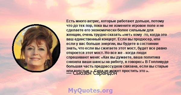 Есть много актрис, которые работают дольше, потому что до тех пор, пока вы не измените игровое поле и не сделаете его экономически более сильным для женщин, очень трудно сказать «нет» кому -то, когда это ваш