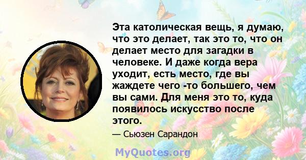 Эта католическая вещь, я думаю, что это делает, так это то, что он делает место для загадки в человеке. И даже когда вера уходит, есть место, где вы жаждете чего -то большего, чем вы сами. Для меня это то, куда