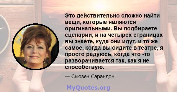 Это действительно сложно найти вещи, которые являются оригинальными. Вы подбираете сценарии, и на четырех страницах вы знаете, куда они идут, и то же самое, когда вы сидите в театре, я просто радуюсь, когда что -то