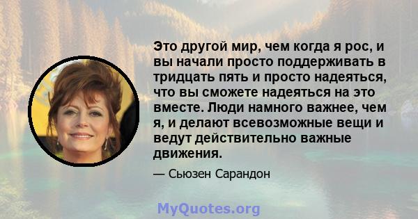 Это другой мир, чем когда я рос, и вы начали просто поддерживать в тридцать пять и просто надеяться, что вы сможете надеяться на это вместе. Люди намного важнее, чем я, и делают всевозможные вещи и ведут действительно