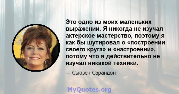 Это одно из моих маленьких выражений. Я никогда не изучал актерское мастерство, поэтому я как бы шутировал о «построении своего круга» и «настроении», потому что я действительно не изучал никакой техники.