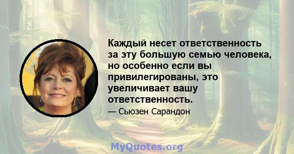 Каждый несет ответственность за эту большую семью человека, но особенно если вы привилегированы, это увеличивает вашу ответственность.