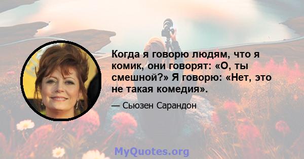 Когда я говорю людям, что я комик, они говорят: «О, ты смешной?» Я говорю: «Нет, это не такая комедия».