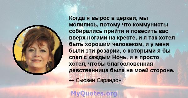 Когда я вырос в церкви, мы молились, потому что коммунисты собирались прийти и повесить вас вверх ногами на кресте, и я так хотел быть хорошим человеком, и у меня были эти розарии, с которыми я бы спал с каждым Ночь, и