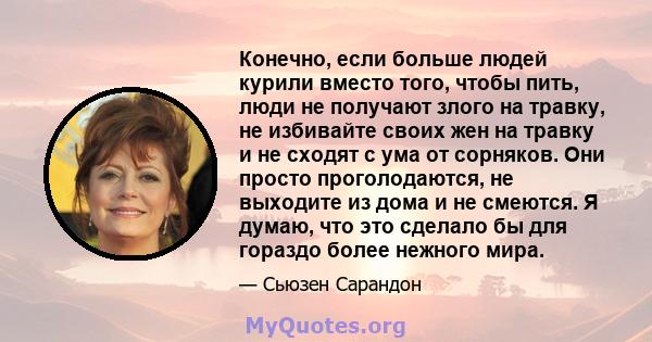 Конечно, если больше людей курили вместо того, чтобы пить, люди не получают злого на травку, не избивайте своих жен на травку и не сходят с ума от сорняков. Они просто проголодаются, не выходите из дома и не смеются. Я