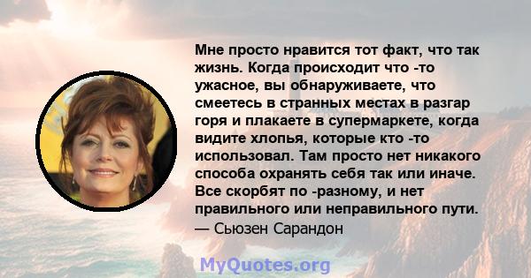 Мне просто нравится тот факт, что так жизнь. Когда происходит что -то ужасное, вы обнаруживаете, что смеетесь в странных местах в разгар горя и плакаете в супермаркете, когда видите хлопья, которые кто -то использовал.