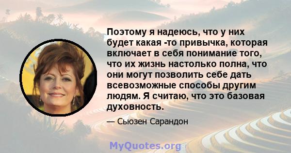 Поэтому я надеюсь, что у них будет какая -то привычка, которая включает в себя понимание того, что их жизнь настолько полна, что они могут позволить себе дать всевозможные способы другим людям. Я считаю, что это базовая 