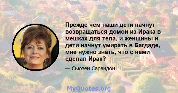 Прежде чем наши дети начнут возвращаться домой из Ирака в мешках для тела, и женщины и дети начнут умирать в Багдаде, мне нужно знать, что с нами сделал Ирак?