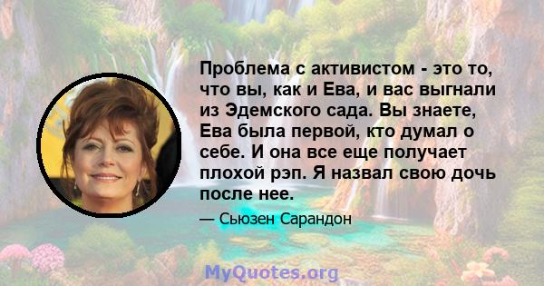 Проблема с активистом - это то, что вы, как и Ева, и вас выгнали из Эдемского сада. Вы знаете, Ева была первой, кто думал о себе. И она все еще получает плохой рэп. Я назвал свою дочь после нее.