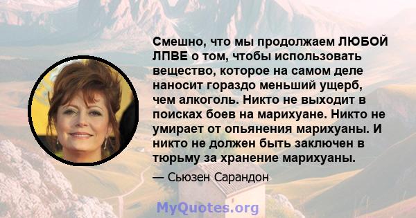 Смешно, что мы продолжаем ЛЮБОЙ ЛПВЕ о том, чтобы использовать вещество, которое на самом деле наносит гораздо меньший ущерб, чем алкоголь. Никто не выходит в поисках боев на марихуане. Никто не умирает от опьянения