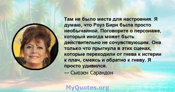 Там не было места для настроения. Я думаю, что Роуз Бирн была просто необычайной. Поговорите о персонаже, который иногда может быть действительно не сочувствующим. Она только что прыгнула в этих сценах, которые