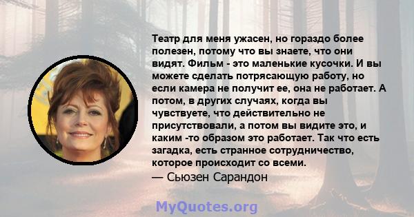 Театр для меня ужасен, но гораздо более полезен, потому что вы знаете, что они видят. Фильм - это маленькие кусочки. И вы можете сделать потрясающую работу, но если камера не получит ее, она не работает. А потом, в