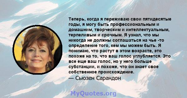 Теперь, когда я переживаю свои пятидесятые годы, я могу быть профессиональным и домашним, творческим и интеллектуальным, терпеливым и срочным. Я узнал, что мы никогда не должны соглашаться на чье -то определение того,