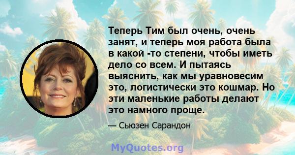 Теперь Тим был очень, очень занят, и теперь моя работа была в какой -то степени, чтобы иметь дело со всем. И пытаясь выяснить, как мы уравновесим это, логистически это кошмар. Но эти маленькие работы делают это намного