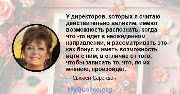 У директоров, которых я считаю действительно великим, имеют возможность распознать, когда что -то идет в неожиданном направлении, и рассматривать это как бонус и иметь возможность идти с ним, в отличие от того, чтобы