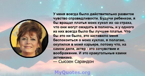 У меня всегда было действительно развитое чувство справедливости. Будучи ребенком, я бы вращал платья моих кукол из -за страха, что они могут ожидать в полночь, и у одного из них всегда было бы лучшее платье. Что бы это 