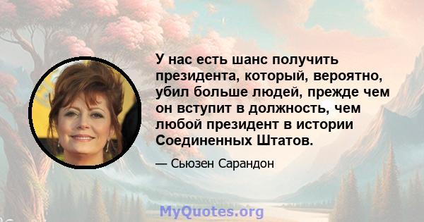 У нас есть шанс получить президента, который, вероятно, убил больше людей, прежде чем он вступит в должность, чем любой президент в истории Соединенных Штатов.