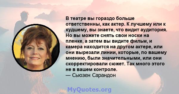 В театре вы гораздо больше ответственны, как актер. К лучшему или к худшему, вы знаете, что видит аудитория. Но вы можете снять свои носки на пленке, а затем вы видите фильм, и камера находится на другом актере, или они 