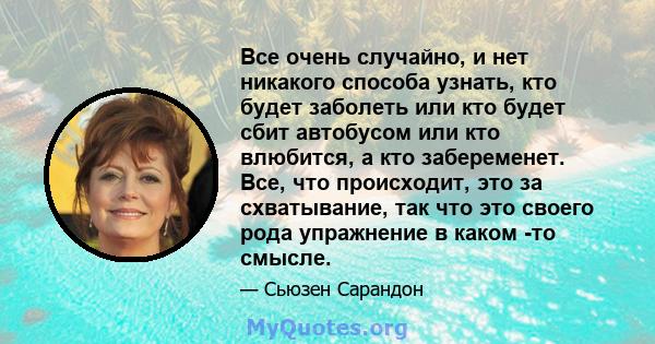 Все очень случайно, и нет никакого способа узнать, кто будет заболеть или кто будет сбит автобусом или кто влюбится, а кто забеременет. Все, что происходит, это за схватывание, так что это своего рода упражнение в каком 