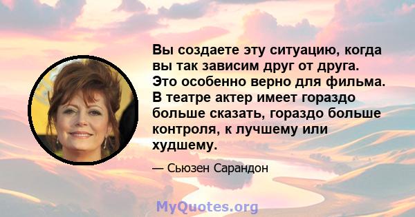 Вы создаете эту ситуацию, когда вы так зависим друг от друга. Это особенно верно для фильма. В театре актер имеет гораздо больше сказать, гораздо больше контроля, к лучшему или худшему.