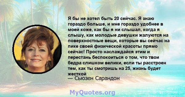 Я бы не хотел быть 20 сейчас. Я знаю гораздо больше, и мне гораздо удобнее в моей коже, как бы я ни слышал, когда я слышу, как молодые девушки жалуются на поверхностные вещи, которые вы сейчас на пике своей физической