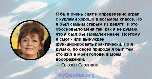 Я был очень снят и определенно играл с куклами хорошо в восьмом классе. Но я был самым старым из девяти, и это обосновыло меня так, как я не думаю, что я был бы заземлен иначе. Поэтому я смог - или вынужден