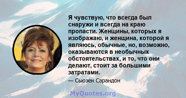 Я чувствую, что всегда был снаружи и всегда на краю пропасти. Женщины, которых я изображаю, и женщина, которой я являюсь, обычные, но, возможно, оказываются в необычных обстоятельствах, и то, что они делают, стоит за