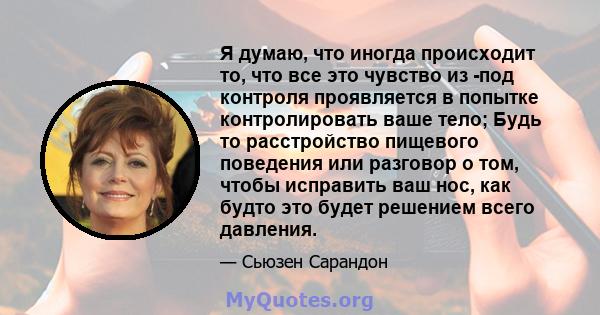 Я думаю, что иногда происходит то, что все это чувство из -под контроля проявляется в попытке контролировать ваше тело; Будь то расстройство пищевого поведения или разговор о том, чтобы исправить ваш нос, как будто это