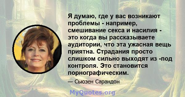 Я думаю, где у вас возникают проблемы - например, смешивание секса и насилия - это когда вы рассказываете аудитории, что эта ужасная вещь приятна. Страдания просто слишком сильно выходят из -под контроля. Это становится 