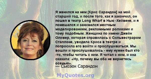 Я женился на нем [Крис Сарандон] на мой старший год, и после того, как я закончил, он пошел в театр Long Wharf в Нью -Хейвене, и я помешался и занимался местным моделированием, рекламными роликами и тому подобным.